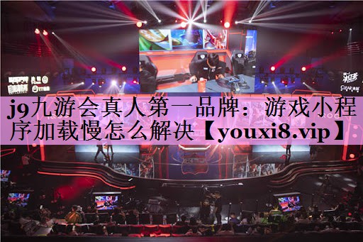 j9九游会真人第一品牌：游戏小程序加载慢怎么解决