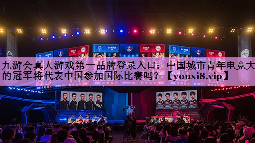 九游会真人游戏第一品牌登录入口：中国城市青年电竞大赛的冠军将代表中国参加国际比赛吗？